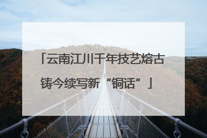 云南江川千年技艺熔古铸今续写新“铜话”