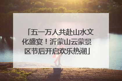 五一万人共赴山水文化盛宴！沂蒙山云蒙景区节后开启欢乐热潮