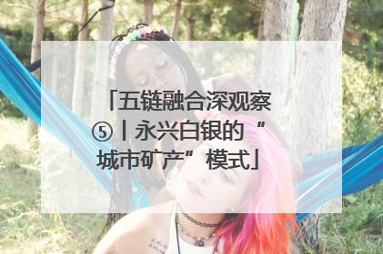 五链融合深观察⑤丨永兴白银的“城市矿产”模式