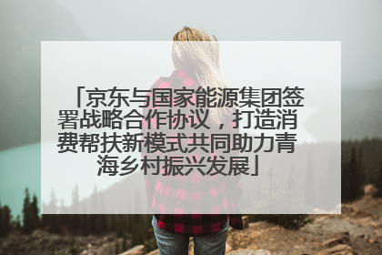 京东与国家能源集团签署战略合作协议，打造消费帮扶新模式共同助力青海乡村振兴发展