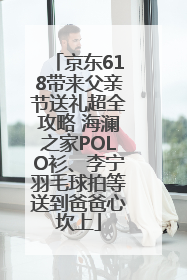 京东618带来父亲节送礼超全攻略 海澜之家POLO衫、李宁羽毛球拍等送到爸爸心坎上