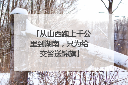 从山西跑上千公里到湖南，只为给交警送锦旗