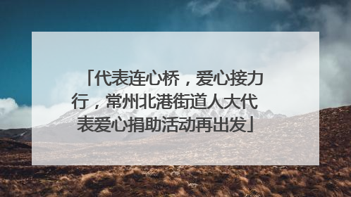 代表连心桥，爱心接力行，常州北港街道人大代表爱心捐助活动再出发