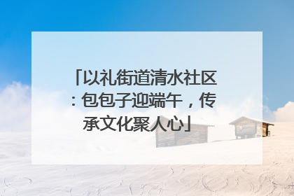 以礼街道清水社区：包包子迎端午，传承文化聚人心