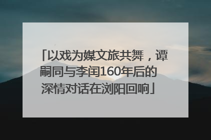 以戏为媒文旅共舞，谭嗣同与李闰160年后的深情对话在浏阳回响