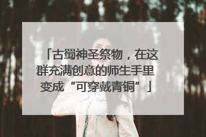 古蜀神圣祭物，在这群充满创意的师生手里变成“可穿戴青铜”