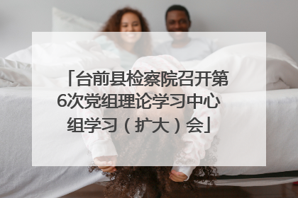 台前县检察院召开第6次党组理论学习中心组学习（扩大）会
