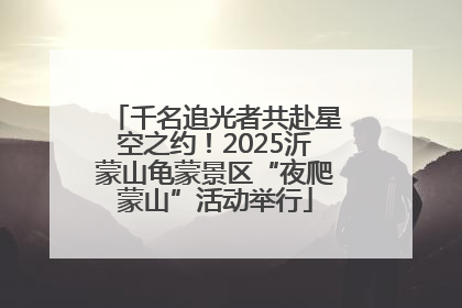 千名追光者共赴星空之约！2025沂蒙山龟蒙景区“夜爬蒙山”活动举行