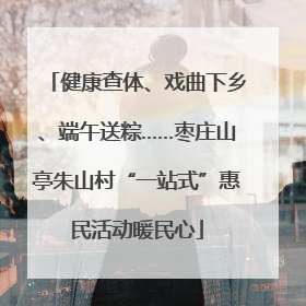健康查体、戏曲下乡、端午送粽……枣庄山亭朱山村“一站式”惠民活动暖民心