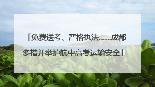 免费送考、严格执法……成都多措并举护航中高考运输安全