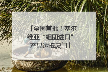 全国首批！塞尔维亚“组团进口”产品运抵厦门