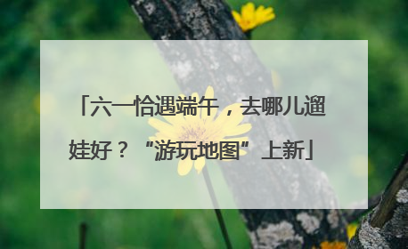 六一恰遇端午，去哪儿遛娃好？“游玩地图”上新