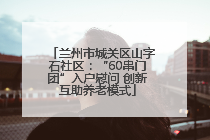 兰州市城关区山字石社区：“60串门团”入户慰问 创新互助养老模式