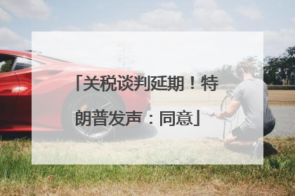 关税谈判延期！特朗普发声：同意