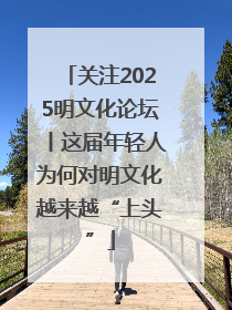 关注2025明文化论坛丨这届年轻人为何对明文化越来越“上头”