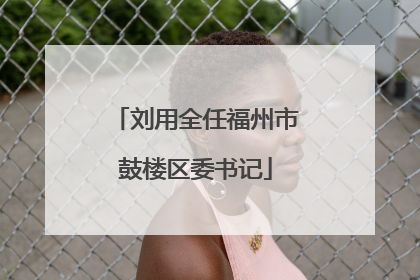 刘用全任福州市鼓楼区委书记