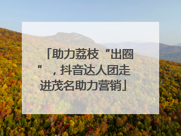助力荔枝“出圈”，抖音达人团走进茂名助力营销