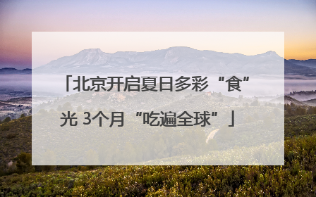 北京开启夏日多彩“食”光 3个月“吃遍全球”