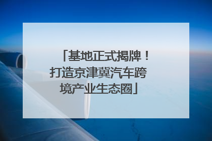 基地正式揭牌！打造京津冀汽车跨境产业生态圈