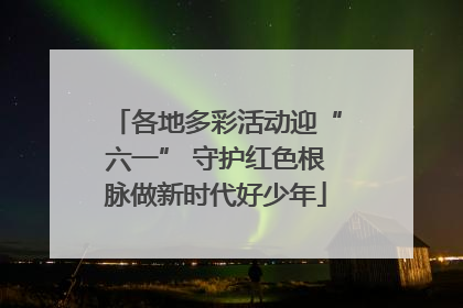 各地多彩活动迎“六一” 守护红色根脉做新时代好少年