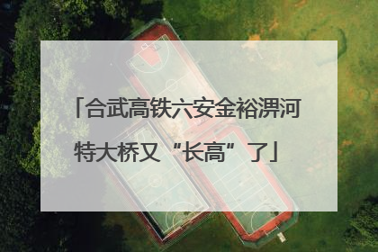 合武高铁六安金裕淠河特大桥又“长高”了