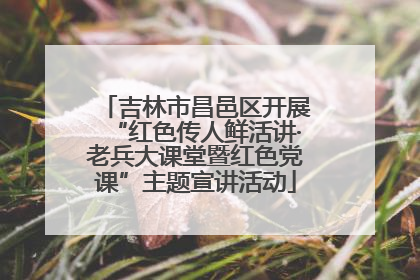 吉林市昌邑区开展“红色传人鲜活讲·老兵大课堂暨红色党课”主题宣讲活动