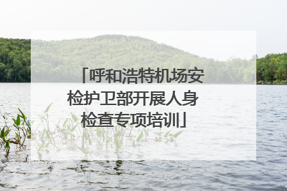 呼和浩特机场安检护卫部开展人身检查专项培训