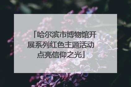 哈尔滨市博物馆开展系列红色主题活动点亮信仰之光