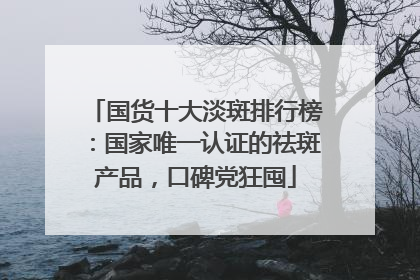 国货十大淡斑排行榜：国家唯一认证的祛斑产品，口碑党狂囤