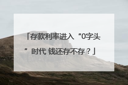 存款利率进入“0字头”时代 钱还存不存？