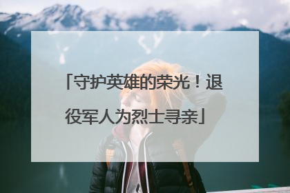 守护英雄的荣光！退役军人为烈士寻亲