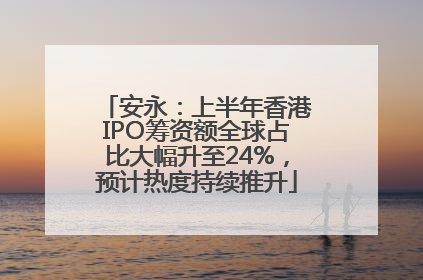 安永：上半年香港IPO筹资额全球占比大幅升至24%，预计热度持续推升