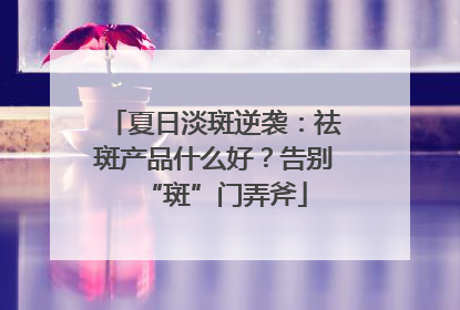 夏日淡斑逆袭：祛斑产品什么好？告别“斑”门弄斧