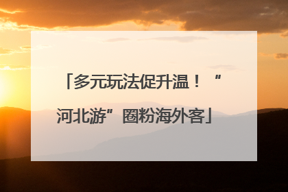 多元玩法促升温！“河北游”圈粉海外客