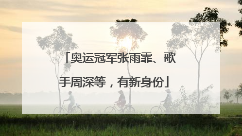 奥运冠军张雨霏、歌手周深等，有新身份