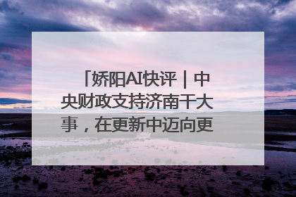 娇阳AI快评｜中央财政支持济南干大事，在更新中迈向更“新”的未来