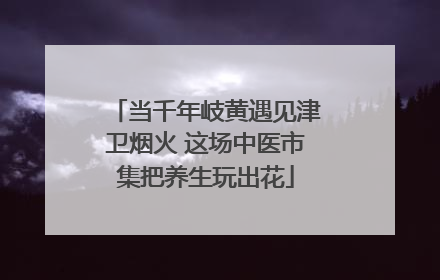 当千年岐黄遇见津卫烟火 这场中医市集把养生玩出花