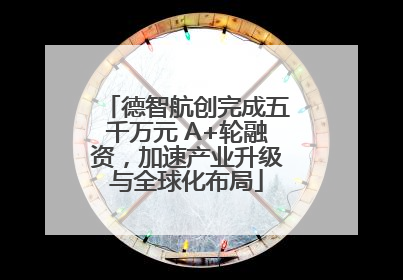 德智航创完成五千万元 A+轮融资，加速产业升级与全球化布局