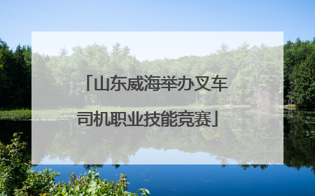 山东威海举办叉车司机职业技能竞赛