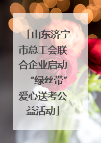 山东济宁市总工会联合企业启动“绿丝带”爱心送考公益活动