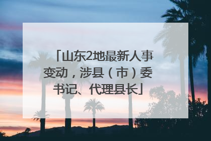 山东2地最新人事变动，涉县（市）委书记、代理县长