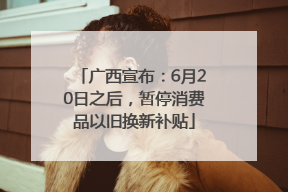 广西宣布：6月20日之后，暂停消费品以旧换新补贴