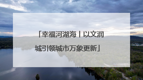 幸福河湖海丨以文润城引领城市万象更新