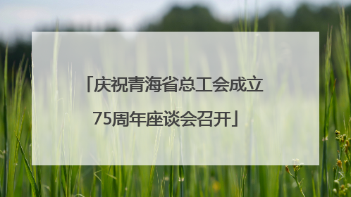 庆祝青海省总工会成立75周年座谈会召开