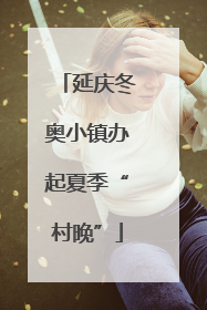 延庆冬奥小镇办起夏季“村晚”