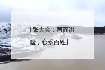 张大会：直面洪险，心系百姓
