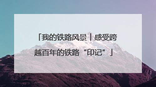 我的铁路风景︱感受跨越百年的铁路“印记”