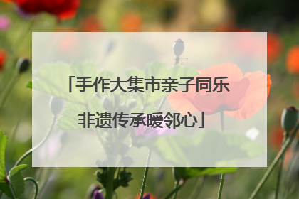 手作大集市亲子同乐 非遗传承暖邻心