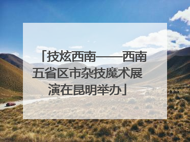 技炫西南——西南五省区市杂技魔术展演在昆明举办