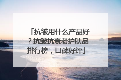 抗皱用什么产品好？抗皱抗衰老护肤品排行榜，口碑好评